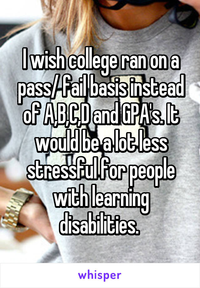 I wish college ran on a pass/ fail basis instead of A,B,C,D and GPA's. It would be a lot less stressful for people with learning disabilities. 