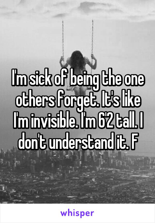 I'm sick of being the one others forget. It's like I'm invisible. I'm 6'2 tall. I don't understand it. F