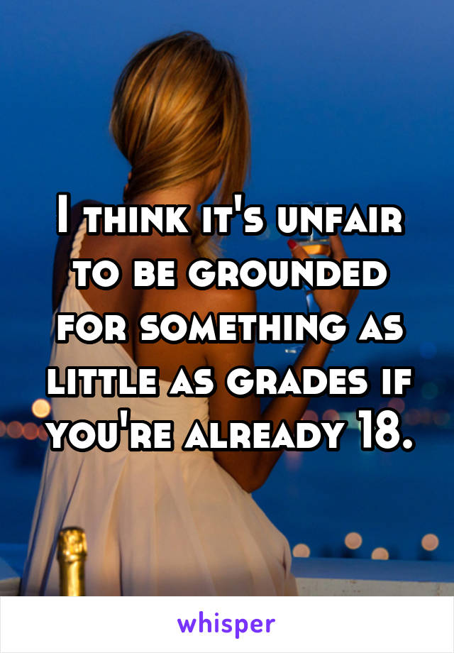 I think it's unfair to be grounded for something as little as grades if you're already 18.