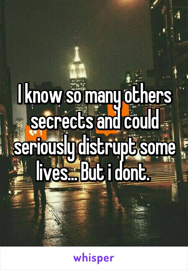 I know so many others secrects and could seriously distrupt some lives... But i dont. 