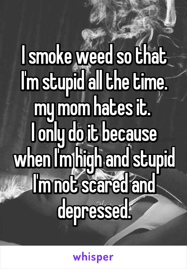 I smoke weed so that I'm stupid all the time. my mom hates it. 
I only do it because when I'm high and stupid I'm not scared and depressed.