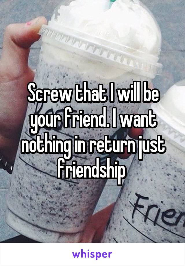 Screw that I will be your friend. I want nothing in return just friendship 