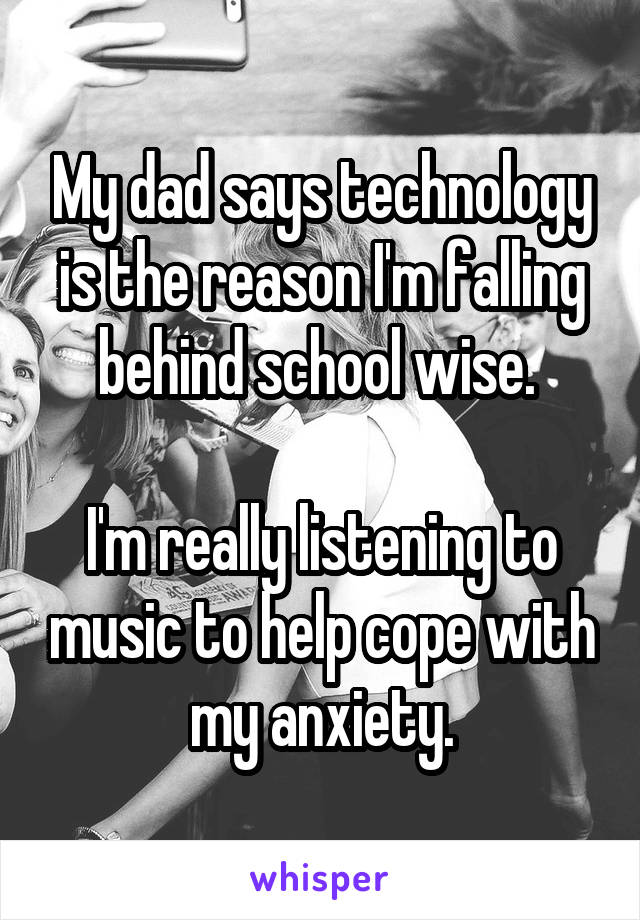 My dad says technology is the reason I'm falling behind school wise. 

I'm really listening to music to help cope with my anxiety.