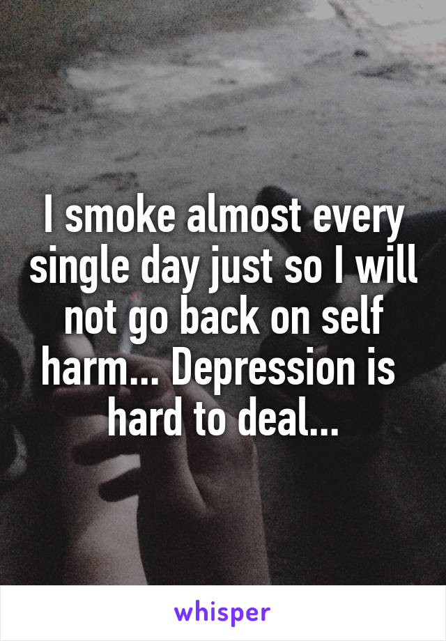 I smoke almost every single day just so I will not go back on self harm... Depression is 
hard to deal...