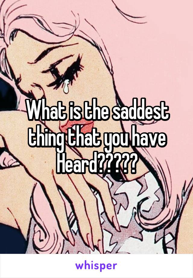 What is the saddest thing that you have Heard?????