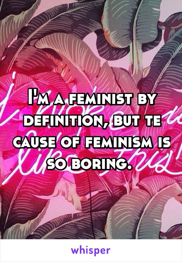 I'm a feminist by definition, but te cause of feminism is so boring. 