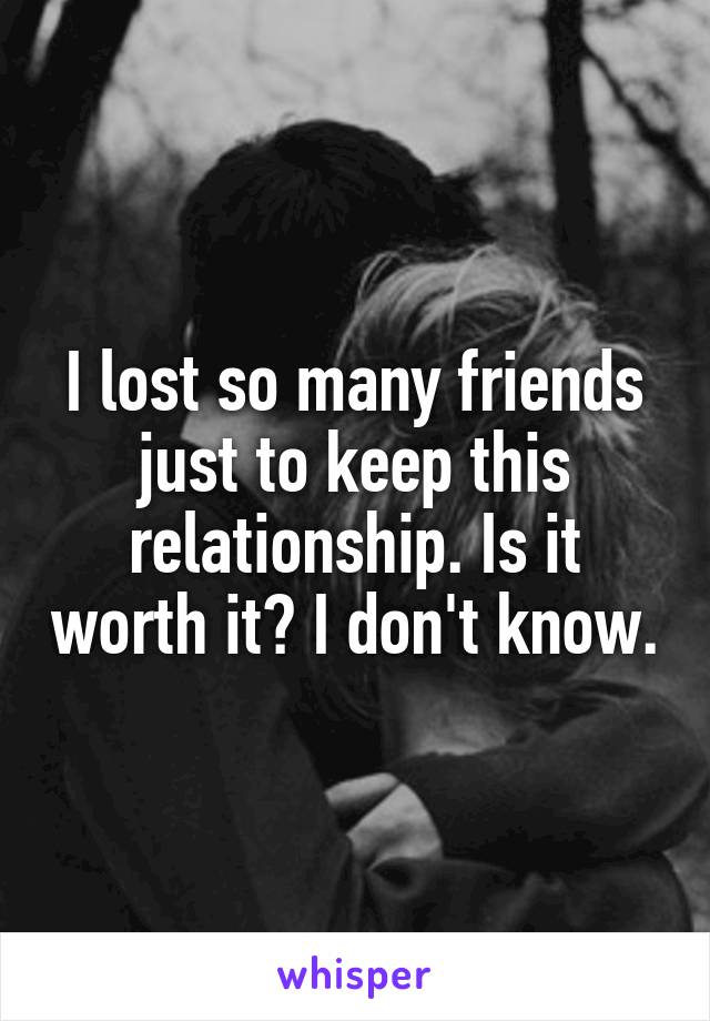 I lost so many friends just to keep this relationship. Is it worth it? I don't know.