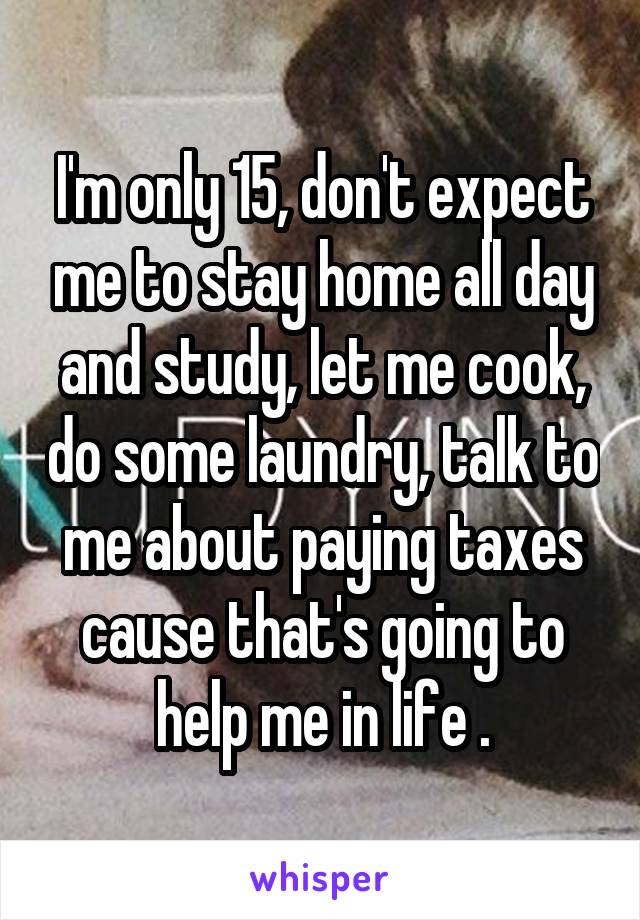 I'm only 15, don't expect me to stay home all day and study, let me cook, do some laundry, talk to me about paying taxes cause that's going to help me in life .