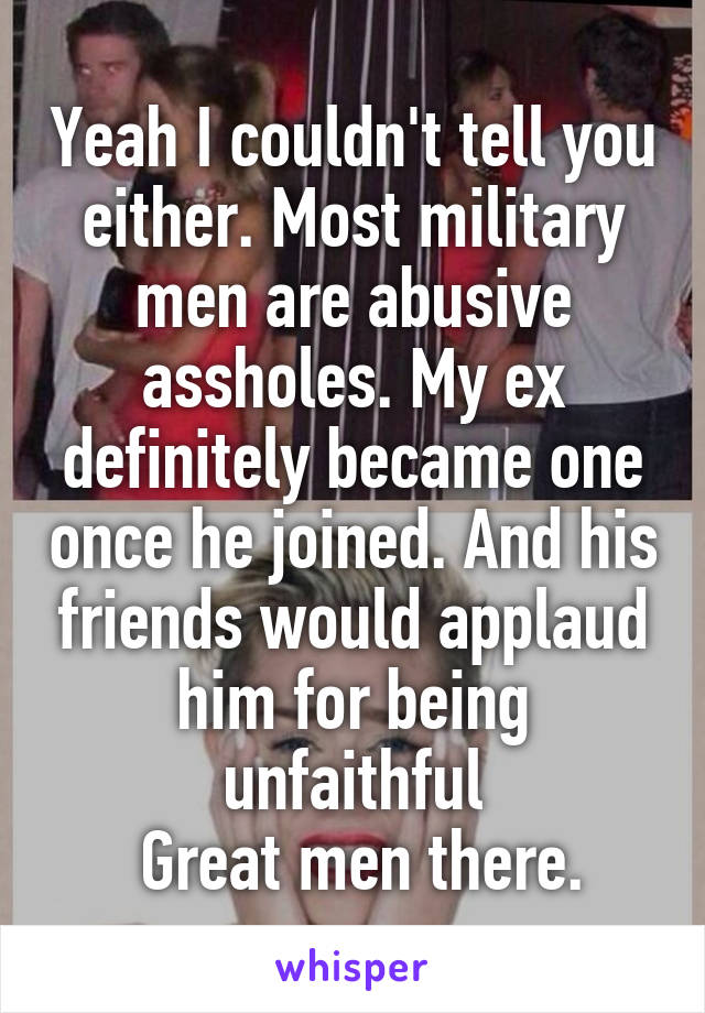 Yeah I couldn't tell you either. Most military men are abusive assholes. My ex definitely became one once he joined. And his friends would applaud him for being unfaithful
 Great men there.