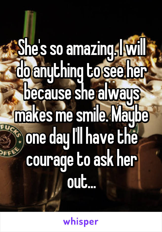 She's so amazing. I will do anything to see her because she always makes me smile. Maybe one day I'll have the courage to ask her out...