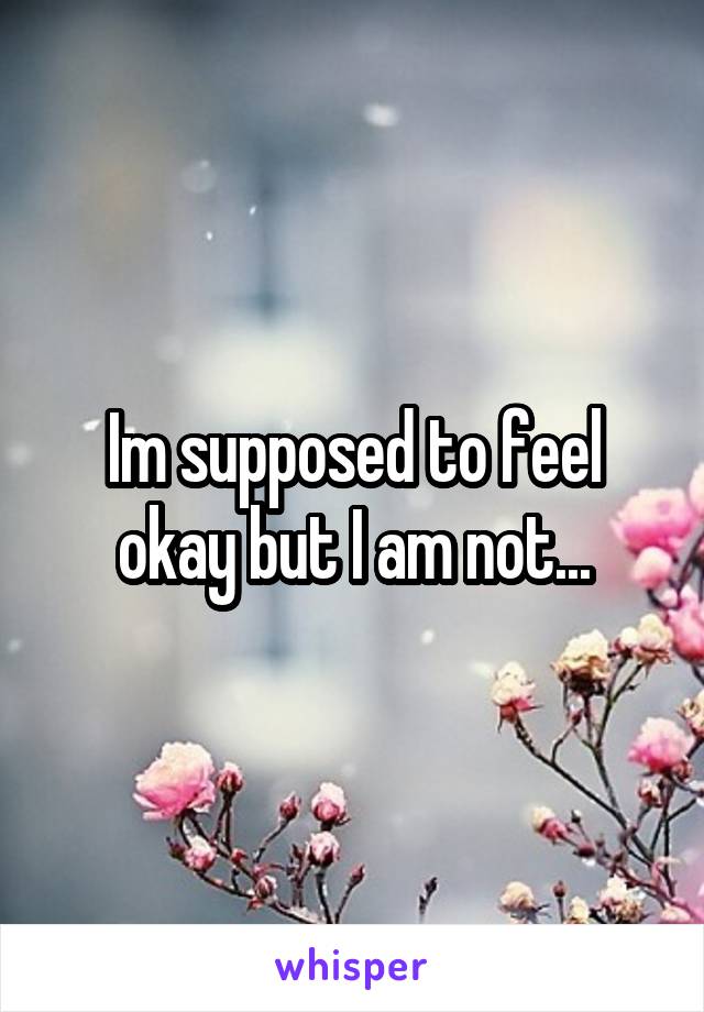 Im supposed to feel okay but I am not...