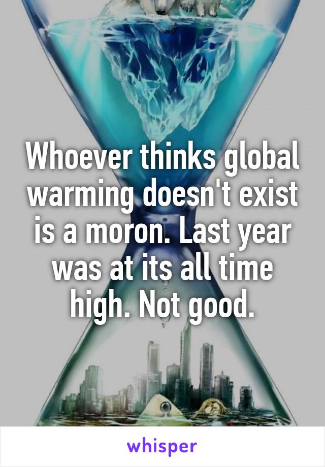 Whoever thinks global warming doesn't exist is a moron. Last year was at its all time high. Not good.