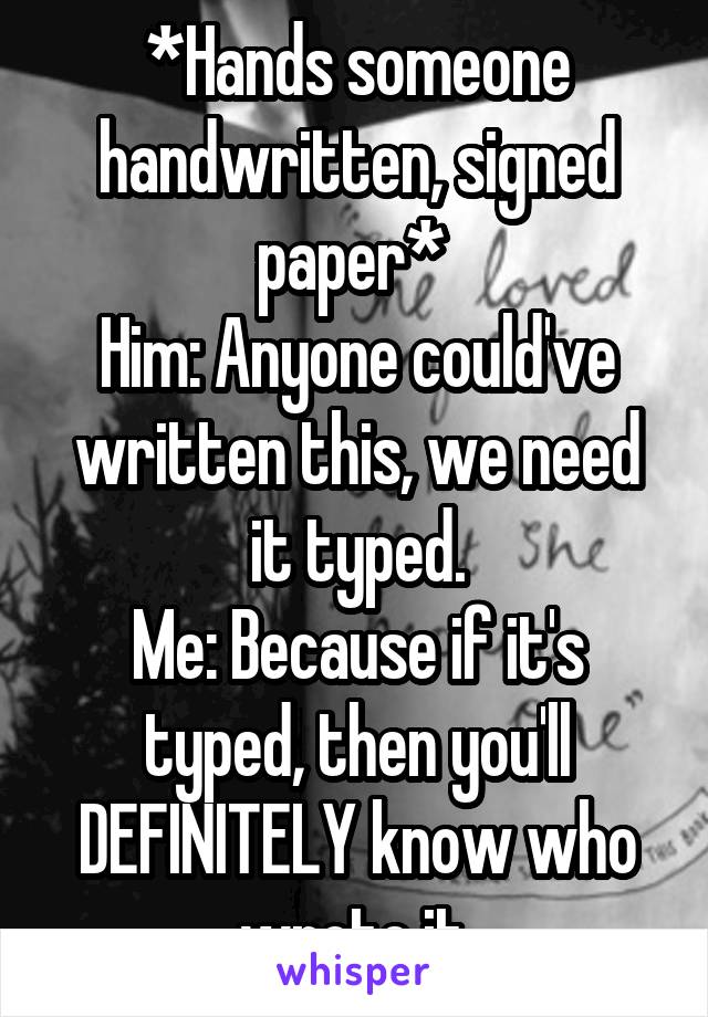 *Hands someone handwritten, signed paper* 
Him: Anyone could've written this, we need it typed.
Me: Because if it's typed, then you'll DEFINITELY know who wrote it.