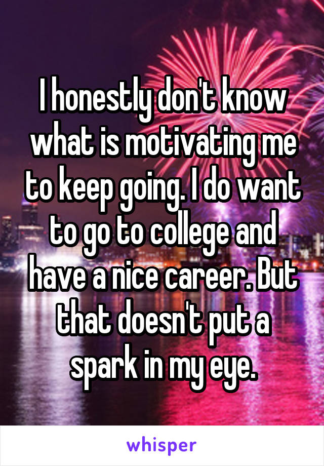 I honestly don't know what is motivating me to keep going. I do want to go to college and have a nice career. But that doesn't put a spark in my eye.