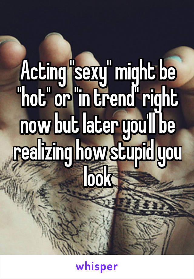 Acting "sexy" might be "hot" or "in trend" right now but later you'll be realizing how stupid you look
