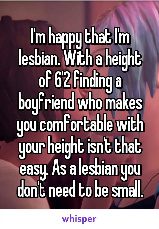 I'm happy that I'm lesbian. With a height of 6'2 finding a boyfriend who makes you comfortable with your height isn't that easy. As a lesbian you don't need to be small.