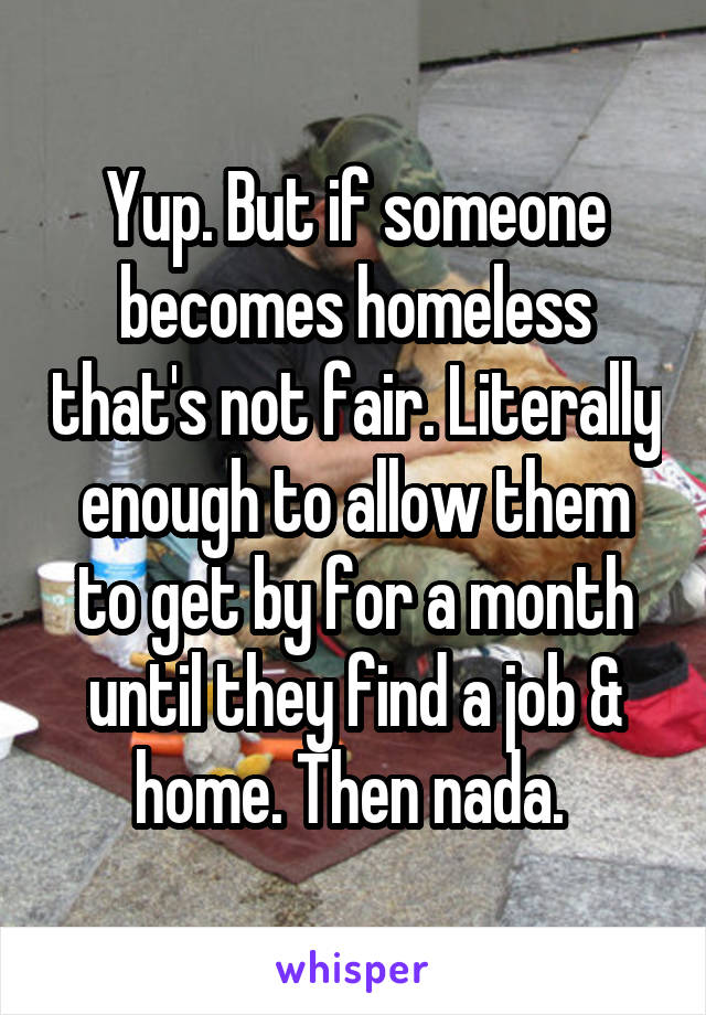 Yup. But if someone becomes homeless that's not fair. Literally enough to allow them to get by for a month until they find a job & home. Then nada. 