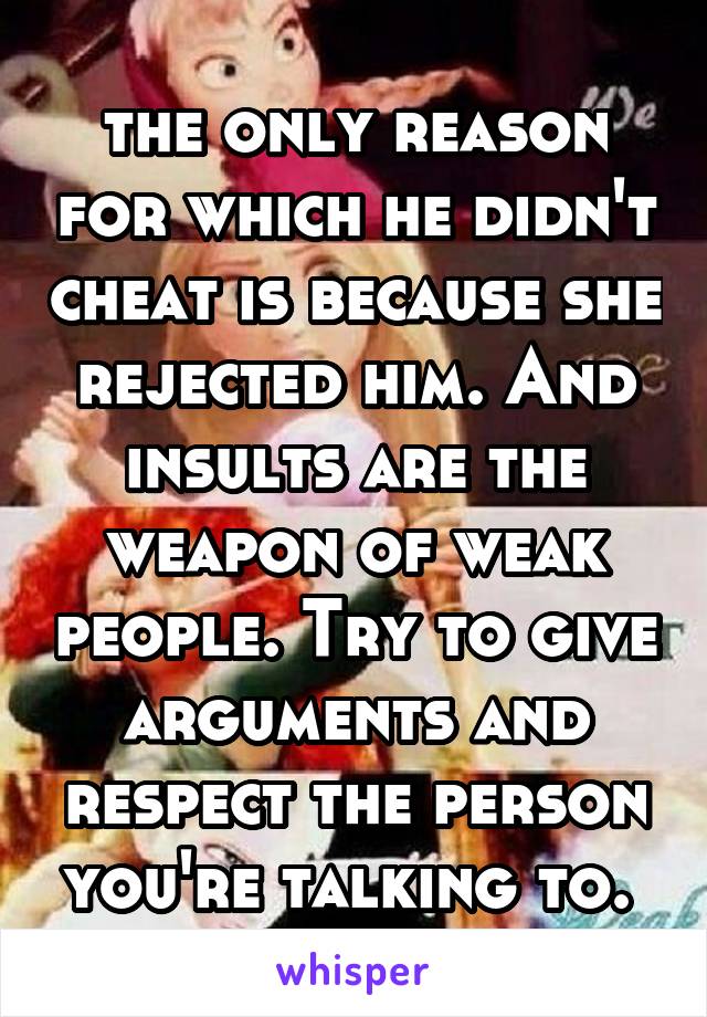 the only reason for which he didn't cheat is because she rejected him. And insults are the weapon of weak people. Try to give arguments and respect the person you're talking to. 