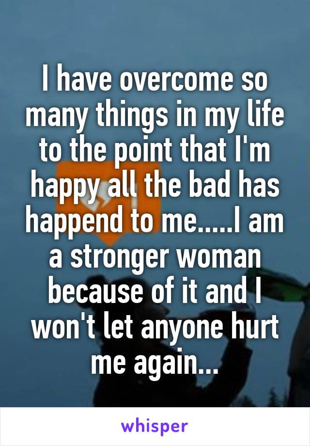 I have overcome so many things in my life to the point that I'm happy all the bad has happend to me.....I am a stronger woman because of it and I won't let anyone hurt me again...