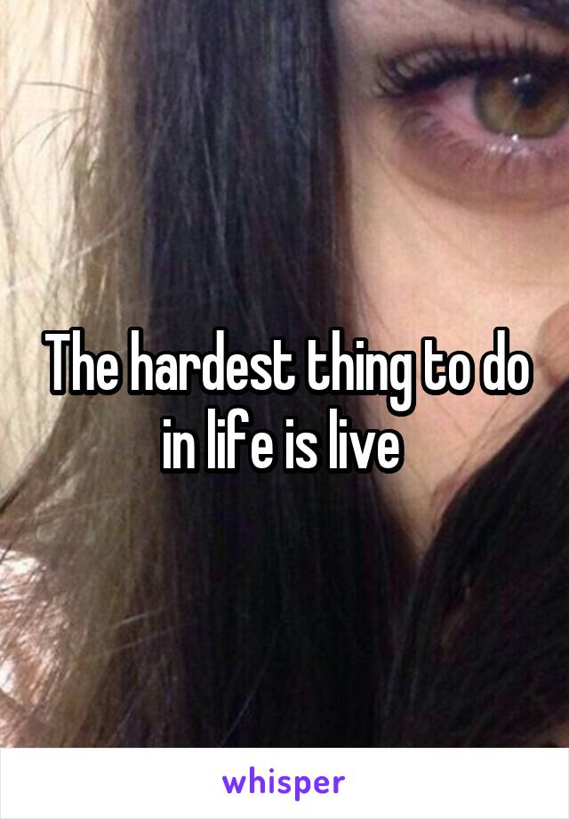 The hardest thing to do in life is live 