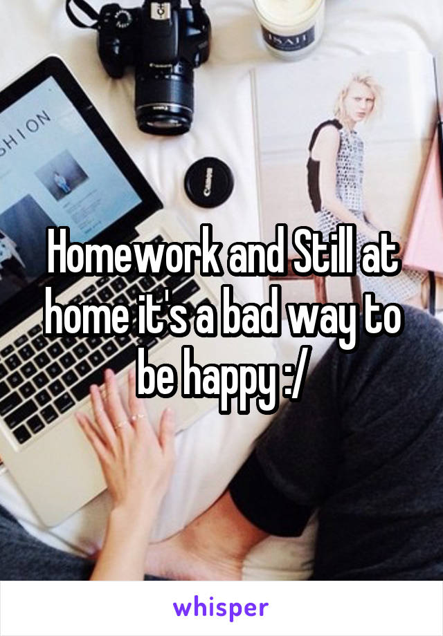 Homework and Still at home it's a bad way to be happy :/