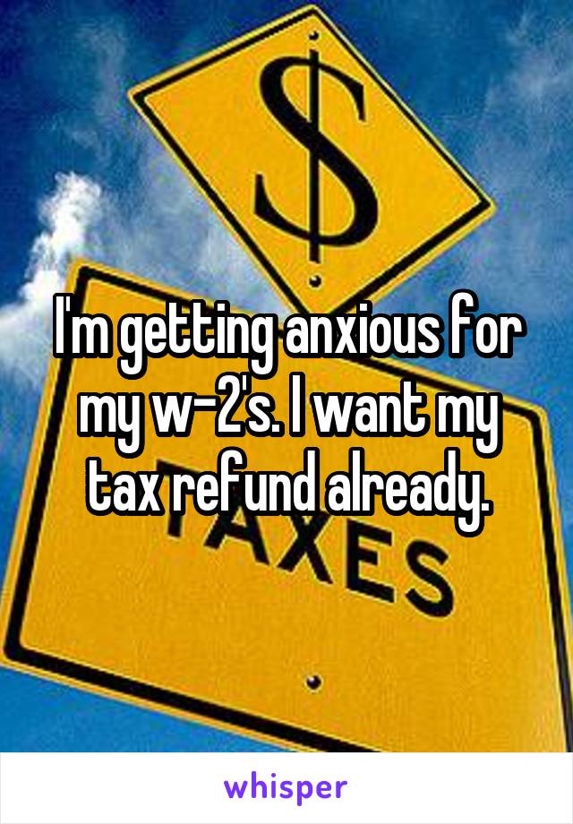 I'm getting anxious for my w-2's. I want my tax refund already.