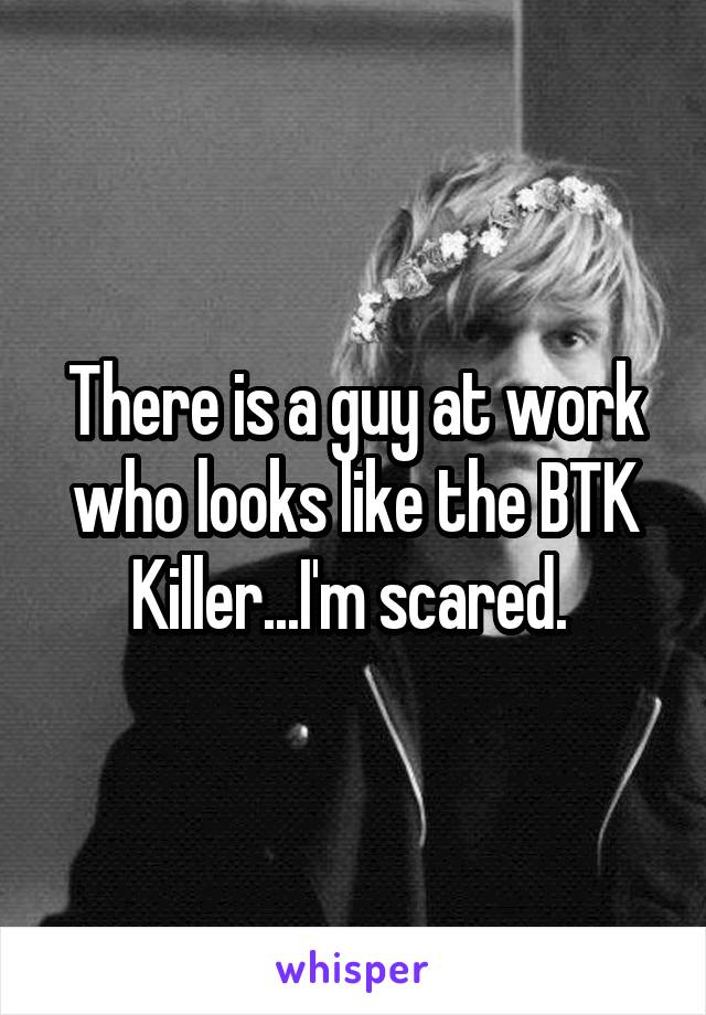 There is a guy at work who looks like the BTK Killer...I'm scared. 