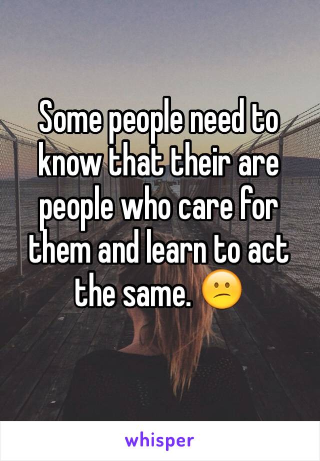 Some people need to know that their are people who care for them and learn to act the same. 😕