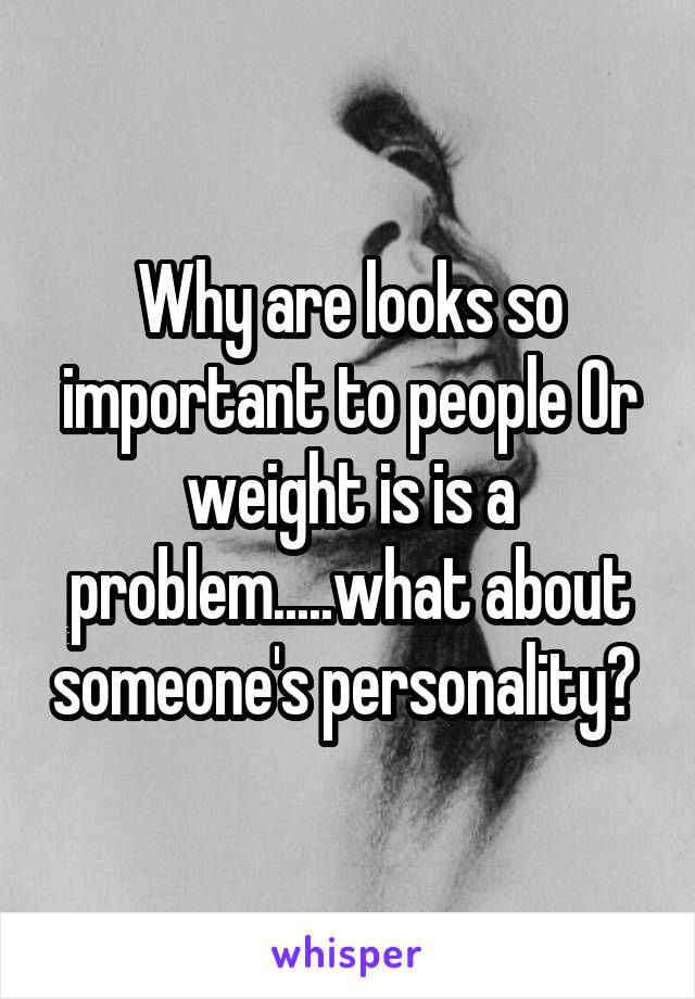 Why are looks so important to people Or weight is is a problem.....what about someone's personality? 