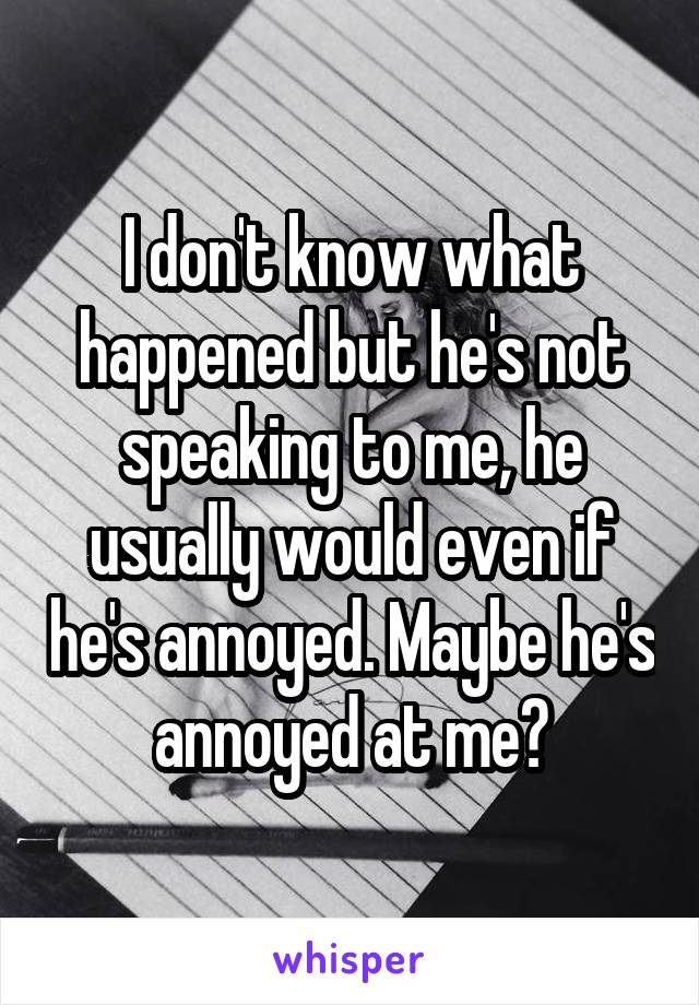 I don't know what happened but he's not speaking to me, he usually would even if he's annoyed. Maybe he's annoyed at me?