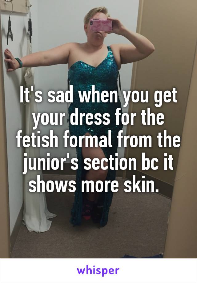 It's sad when you get your dress for the fetish formal from the junior's section bc it shows more skin.  