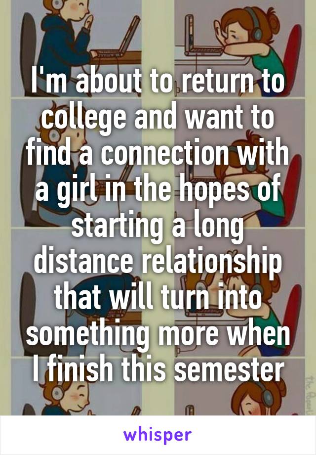 I'm about to return to college and want to find a connection with a girl in the hopes of starting a long distance relationship that will turn into something more when I finish this semester