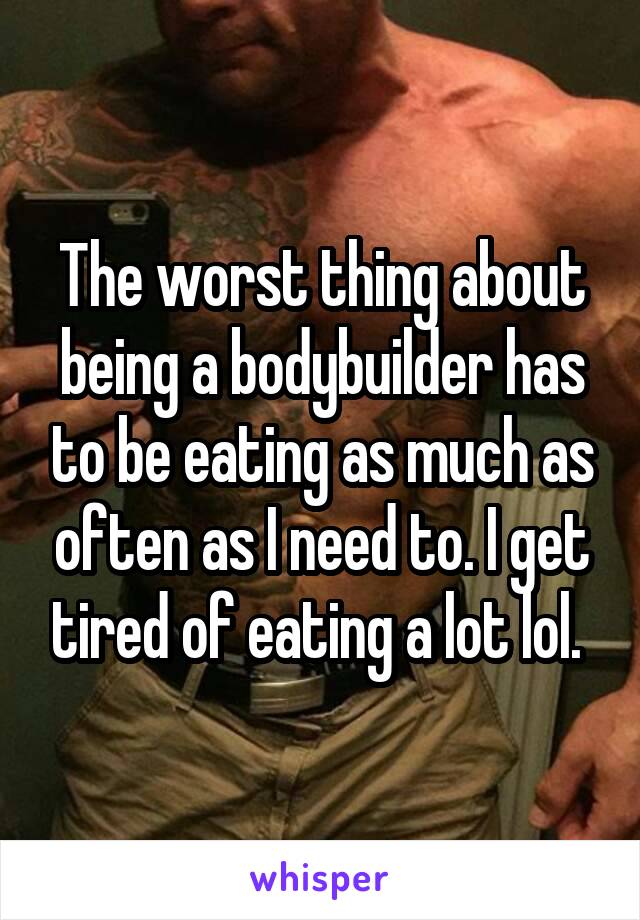 The worst thing about being a bodybuilder has to be eating as much as often as I need to. I get tired of eating a lot lol. 