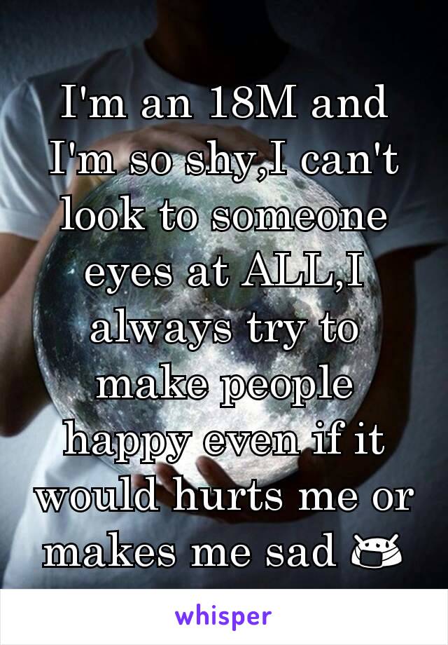 I'm an 18M and I'm so shy,I can't look to someone eyes at ALL,I always try to make people happy even if it would hurts me or makes me sad 😷