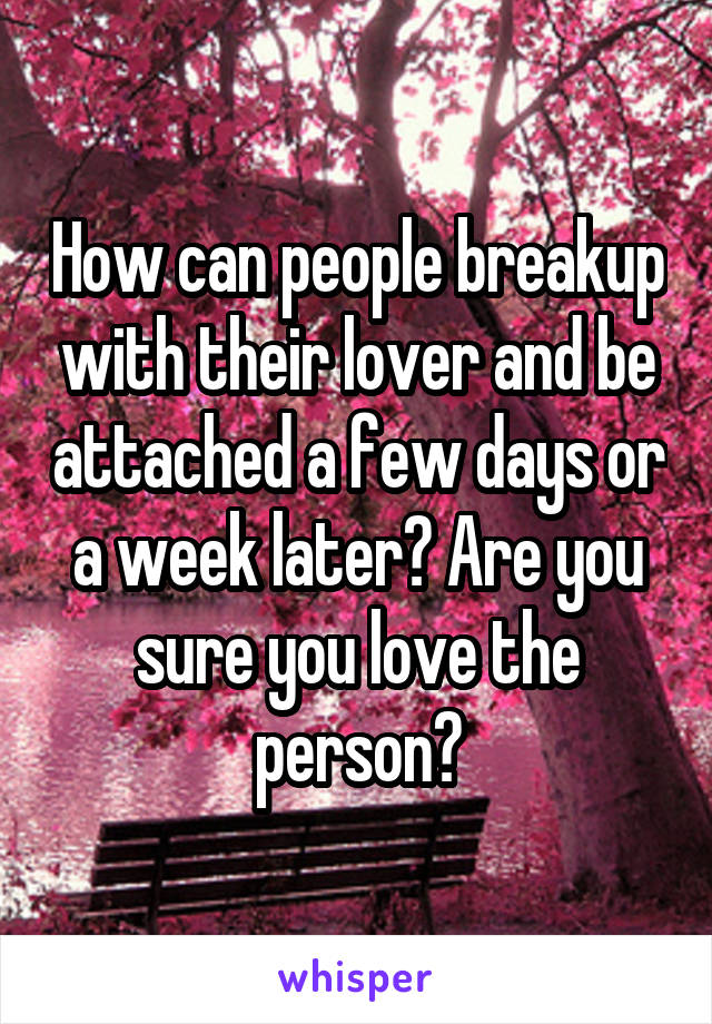 How can people breakup with their lover and be attached a few days or a week later? Are you sure you love the person?