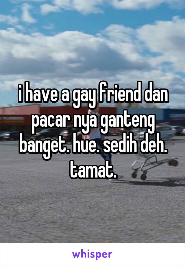 i have a gay friend dan pacar nya ganteng banget. hue. sedih deh. tamat.