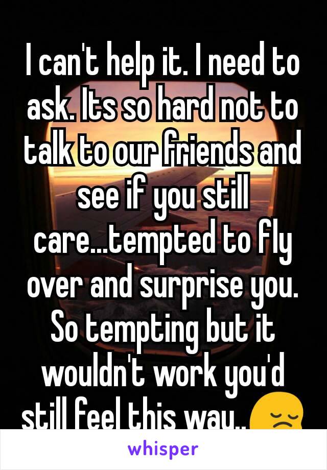 I can't help it. I need to ask. Its so hard not to talk to our friends and see if you still care...tempted to fly over and surprise you.
So tempting but it wouldn't work you'd still feel this way..😔