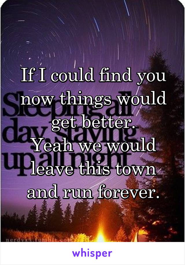 If I could find you now things would get better.
Yeah we would leave this town and run forever.