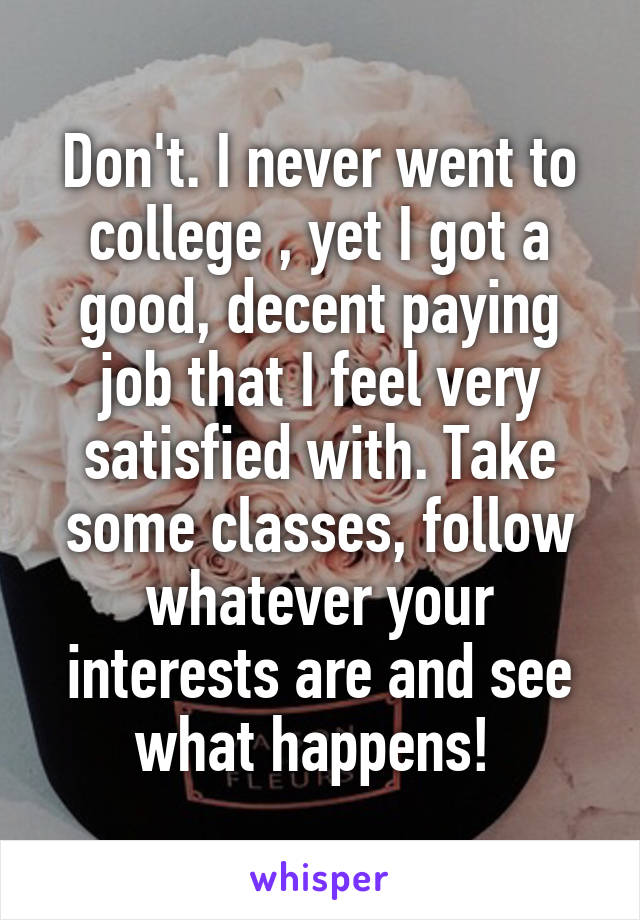 Don't. I never went to college , yet I got a good, decent paying job that I feel very satisfied with. Take some classes, follow whatever your interests are and see what happens! 