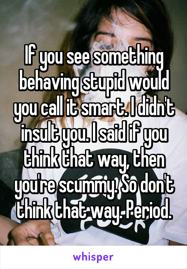 If you see something behaving stupid would you call it smart. I didn't insult you. I said if you think that way, then you're scummy. So don't think that way. Period.