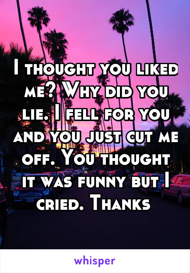 I thought you liked me? Why did you lie. I fell for you and you just cut me off. You thought it was funny but I cried. Thanks 