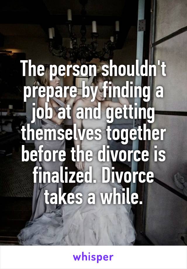 The person shouldn't prepare by finding a job at and getting themselves together before the divorce is finalized. Divorce takes a while.