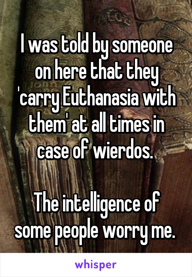 I was told by someone on here that they 'carry Euthanasia with them' at all times in case of wierdos. 

The intelligence of some people worry me. 