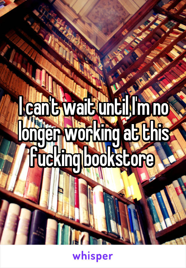 I can't wait until I'm no longer working at this fucking bookstore 