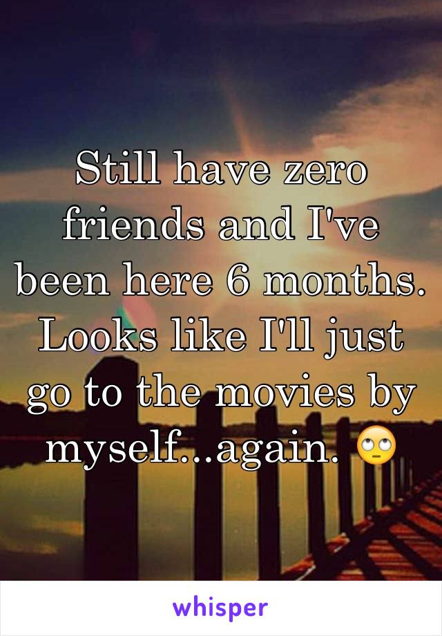 Still have zero friends and I've been here 6 months. Looks like I'll just go to the movies by myself...again. 🙄