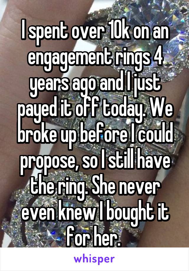 I spent over 10k on an engagement rings 4 years ago and I just payed it off today. We broke up before I could propose, so I still have the ring. She never even knew I bought it for her. 