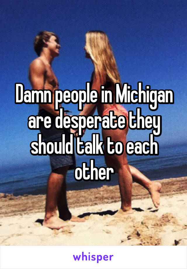 Damn people in Michigan are desperate they should talk to each other