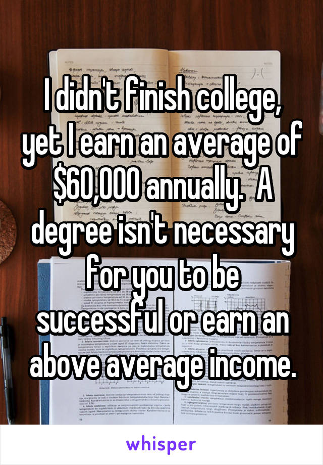 I didn't finish college, yet I earn an average of $60,000 annually.  A degree isn't necessary for you to be successful or earn an above average income.