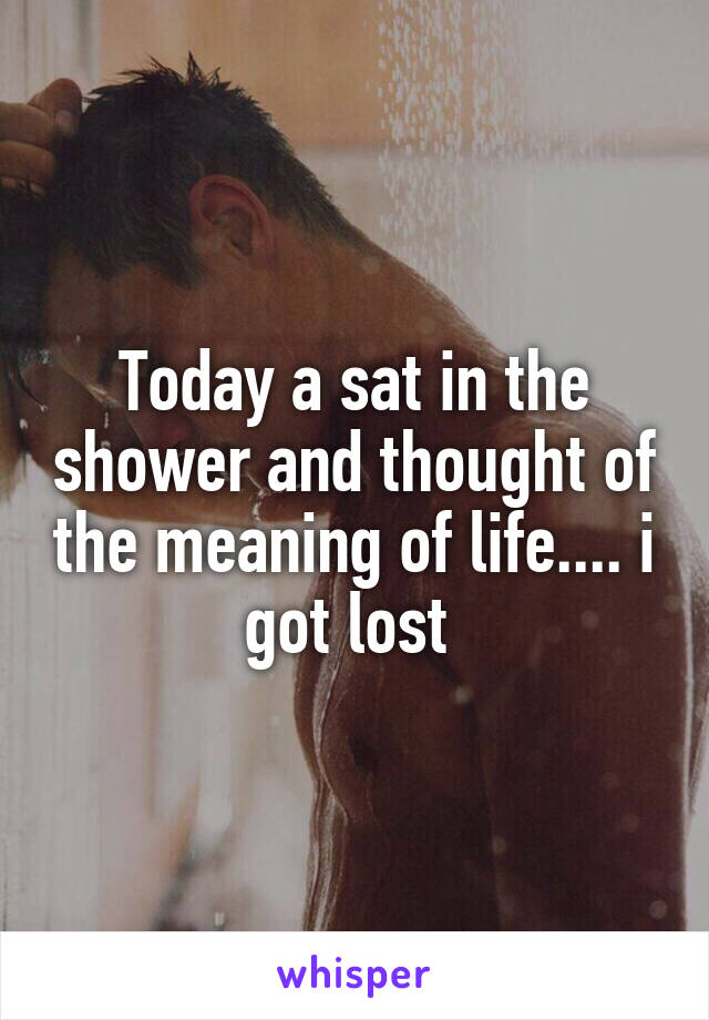 Today a sat in the shower and thought of the meaning of life.... i got lost 