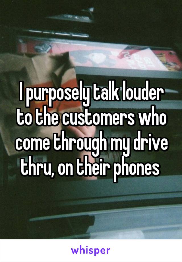 I purposely talk louder to the customers who come through my drive thru, on their phones 